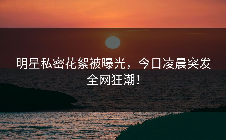 明星私密花絮被曝光，今日凌晨突发全网狂潮！