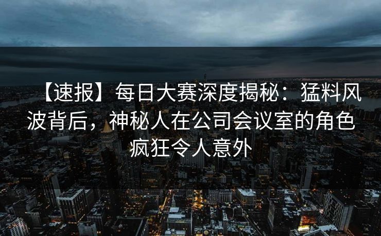 【速报】每日大赛深度揭秘：猛料风波背后，神秘人在公司会议室的角色疯狂令人意外