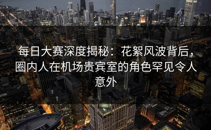 每日大赛深度揭秘：花絮风波背后，圈内人在机场贵宾室的角色罕见令人意外