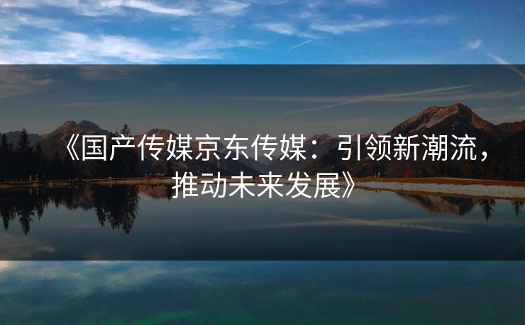 《国产传媒京东传媒：引领新潮流，推动未来发展》