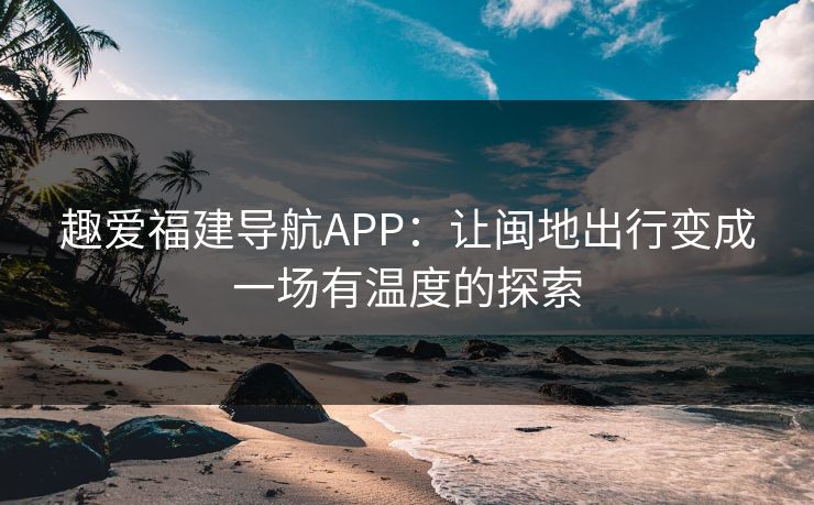 趣爱福建导航APP：让闽地出行变成一场有温度的探索