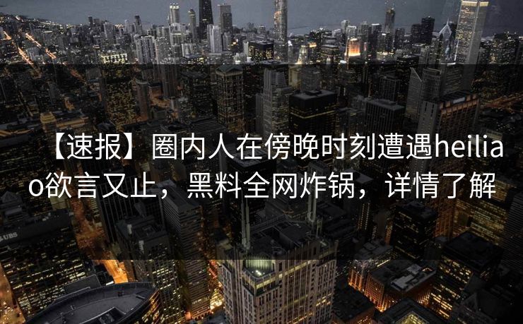 【速报】圈内人在傍晚时刻遭遇heiliao欲言又止，黑料全网炸锅，详情了解