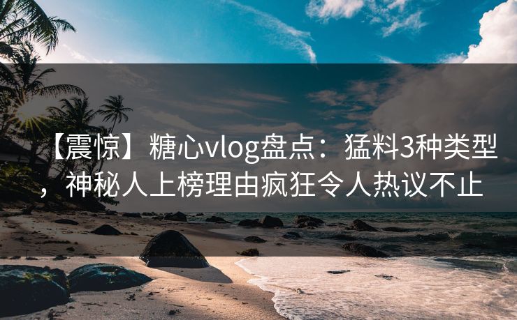 【震惊】糖心vlog盘点：猛料3种类型，神秘人上榜理由疯狂令人热议不止