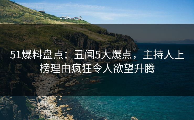 51爆料盘点：丑闻5大爆点，主持人上榜理由疯狂令人欲望升腾