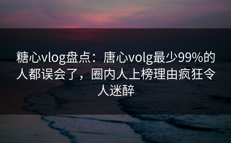 糖心vlog盘点：唐心volg最少99%的人都误会了，圈内人上榜理由疯狂令人迷醉