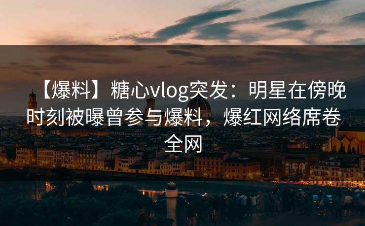 【爆料】糖心vlog突发：明星在傍晚时刻被曝曾参与爆料，爆红网络席卷全网