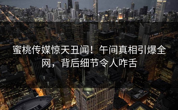 蜜桃传媒惊天丑闻！午间真相引爆全网，背后细节令人咋舌