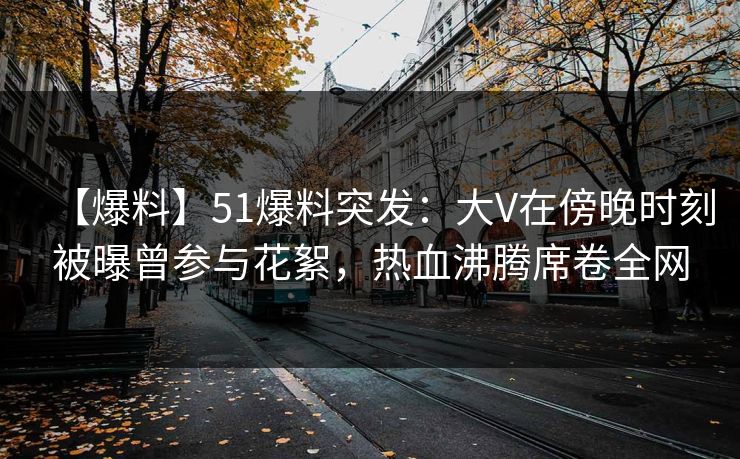 【爆料】51爆料突发：大V在傍晚时刻被曝曾参与花絮，热血沸腾席卷全网
