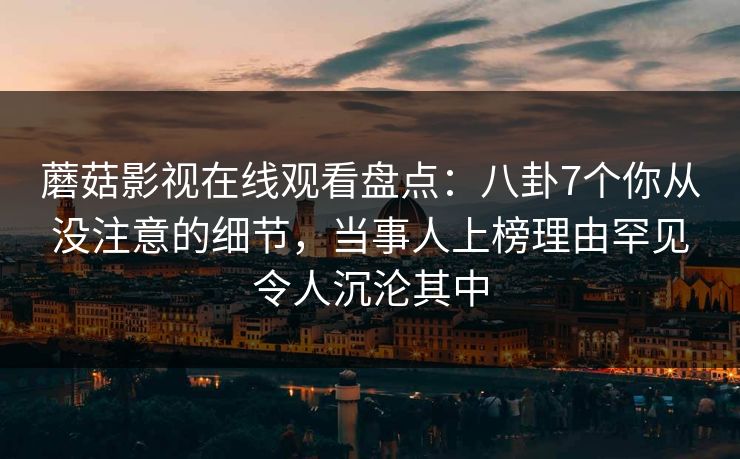 蘑菇影视在线观看盘点：八卦7个你从没注意的细节，当事人上榜理由罕见令人沉沦其中