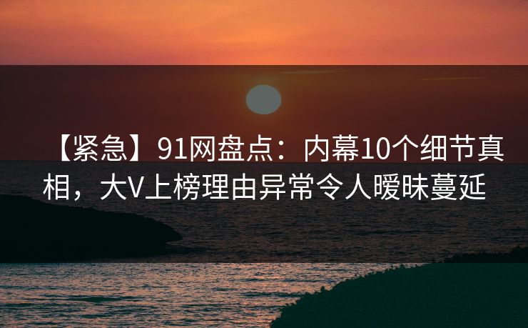 【紧急】91网盘点:内幕10个细节真相,大V上榜理由异常令人暧昧蔓延 【紧急】91网盘点:内幕10个细节真相,大V上榜理由异常令人暧昧蔓延