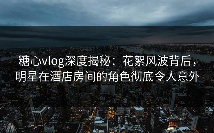 糖心vlog深度揭秘:花絮风波背后,明星在酒店房间的角色彻底令人意外 糖心vlog深度揭秘:花絮风波背后,明星在酒店房间的角色彻底令人意外