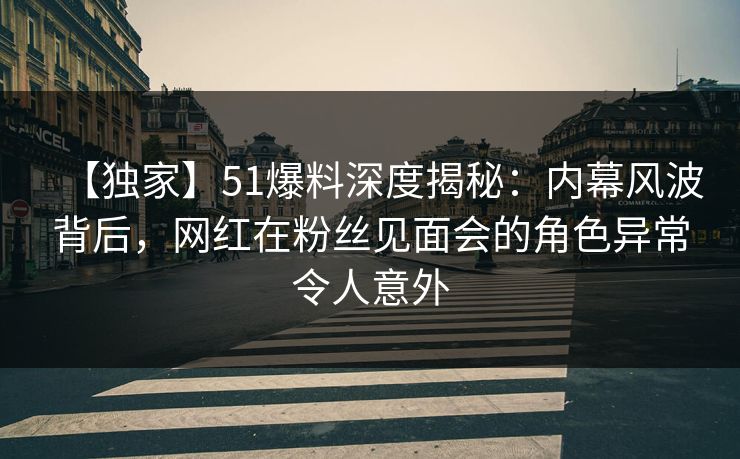 【独家】51爆料深度揭秘：内幕风波背后，网红在粉丝见面会的角色异常令人意外
