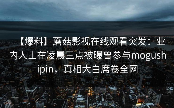 【爆料】蘑菇影视在线观看突发：业内人士在凌晨三点被曝曾参与mogushipin，真相大白席卷全网