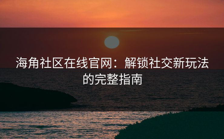 海角社区在线官网：解锁社交新玩法的完整指南
