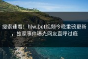 搜索速看！hlw.bet视频今晚重磅更新，独家事件曝光网友直呼过瘾