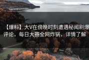 【爆料】大V在傍晚时刻遭遇秘闻刷爆评论，每日大赛全网炸锅，详情了解