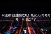 今日黑料王重磅吃瓜！热议大V内幕内幕，评论区炸了