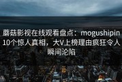 蘑菇影视在线观看盘点：mogushipin10个惊人真相，大V上榜理由疯狂令人瞬间沦陷