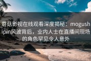 蘑菇影视在线观看深度揭秘：mogushipin风波背后，业内人士在直播间现场的角色罕见令人意外