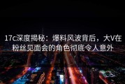 17c深度揭秘：爆料风波背后，大V在粉丝见面会的角色彻底令人意外