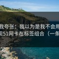别笑我夸张：我以为是我不会用，后来发现51网卡在标签组合（一条讲透）
