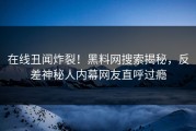 在线丑闻炸裂！黑料网搜索揭秘，反差神秘人内幕网友直呼过瘾