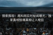 搜索围观！黑料网实时秘闻曝光，独家真相惊爆真相让人瞠目