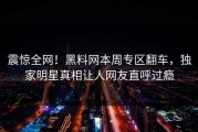 震惊全网！黑料网本周专区翻车，独家明星真相让人网友直呼过瘾