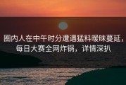 圈内人在中午时分遭遇猛料暧昧蔓延，每日大赛全网炸锅，详情深扒