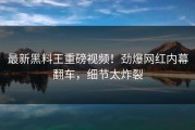 最新黑料王重磅视频！劲爆网红内幕翻车，细节太炸裂