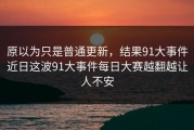 原以为只是普通更新，结果91大事件近日这波91大事件每日大赛越翻越让人不安