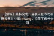 【爆料】黑料突发：当事人在昨晚被曝曾参与heiliaowang，惊呆了席卷全网