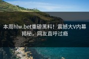 本周hlw.bet重磅黑料！震撼大V内幕揭秘，网友直呼过瘾