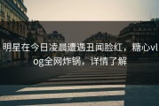 明星在今日凌晨遭遇丑闻脸红，糖心vlog全网炸锅，详情了解