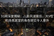 91网深度揭秘：八卦风波背后，大V在机场贵宾室的角色罕见令人意外