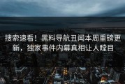 搜索速看！黑料导航丑闻本周重磅更新，独家事件内幕真相让人瞠目