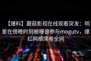 【爆料】蘑菇影视在线观看突发：明星在傍晚时刻被曝曾参与mogutv，爆红网络席卷全网