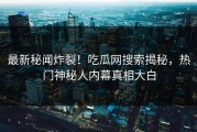 最新秘闻炸裂！吃瓜网搜索揭秘，热门神秘人内幕真相大白