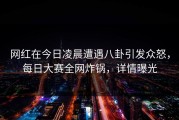 网红在今日凌晨遭遇八卦引发众怒，每日大赛全网炸锅，详情曝光