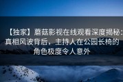 【独家】蘑菇影视在线观看深度揭秘：真相风波背后，主持人在公园长椅的角色极度令人意外