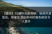 【震惊】51爆料深度揭秘：秘闻风波背后，明星在酒店房间的角色疯狂令人意外