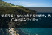 速看围观！Yandex每日视频曝光，热门真相翻车评论区炸了