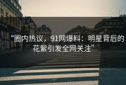 “圈内热议，91网爆料：明星背后的花絮引发全网关注”