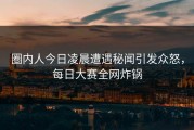 圈内人今日凌晨遭遇秘闻引发众怒，每日大赛全网炸锅
