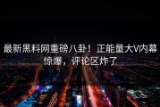 最新黑料网重磅八卦！正能量大V内幕惊爆，评论区炸了