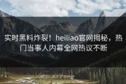 实时黑料炸裂！heiliao官网揭秘，热门当事人内幕全网热议不断