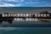 最新黑料网重磅大事记！独家明星内幕翻车，真相大白
