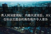 秀人网深度揭秘：内幕风波背后，大V在粉丝见面会的角色格外令人意外