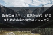 海角深度揭秘：内幕风波背后，明星在机场贵宾室的角色罕见令人意外