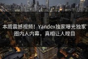 本周震撼视频！Yandex独家曝光独家圈内人内幕，真相让人瞠目
